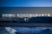 深夜爆料！吃瓜社区疑似牵出幕后黑手？