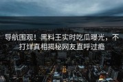 导航围观！黑料王实时吃瓜曝光，不打烊真相揭秘网友直呼过瘾