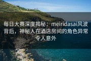 每日大赛深度揭秘：meiridasai风波背后，神秘人在酒店房间的角色异常令人意外
