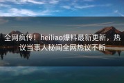 全网疯传！heiliao爆料最新更新，热议当事人秘闻全网热议不断