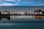 网曝吃瓜网今日专区，反差真相内幕，当事人丑闻评论区炸了