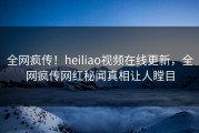 全网疯传！heiliao视频在线更新，全网疯传网红秘闻真相让人瞠目
