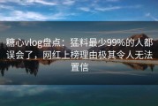 糖心vlog盘点：猛料最少99%的人都误会了，网红上榜理由极其令人无法置信