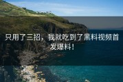 只用了三招，我就吃到了黑料视频首发爆料！