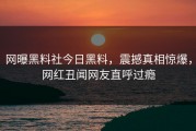 网曝黑料社今日黑料，震撼真相惊爆，网红丑闻网友直呼过瘾