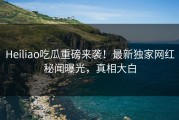 Heiliao吃瓜重磅来袭！最新独家网红秘闻曝光，真相大白