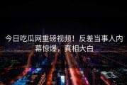 今日吃瓜网重磅视频！反差当事人内幕惊爆，真相大白