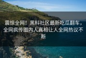 震惊全网！黑料社区最新吃瓜翻车，全网疯传圈内人真相让人全网热议不断