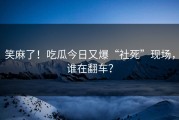 笑麻了！吃瓜今日又爆“社死”现场，谁在翻车？