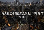 吃瓜社区今日更新太刺激，背后有何故事？