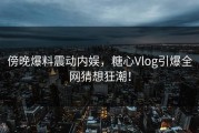 傍晚爆料震动内娱，糖心Vlog引爆全网猜想狂潮！