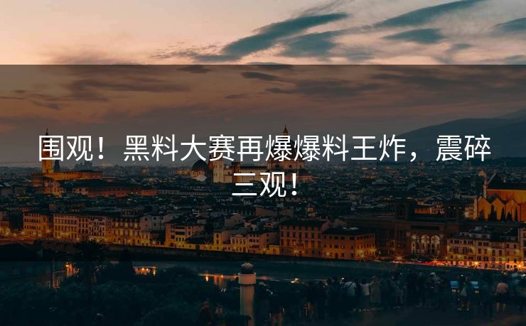 围观！黑料大赛再爆爆料王炸，震碎三观！