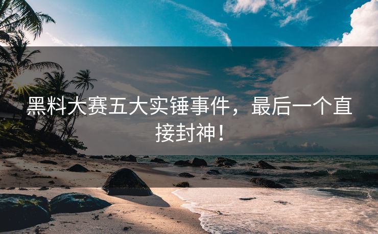 黑料大赛五大实锤事件，最后一个直接封神！
