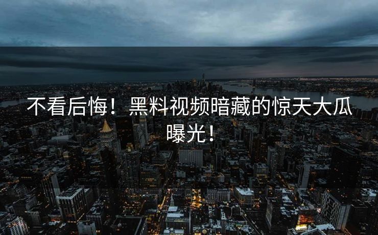 不看后悔！黑料视频暗藏的惊天大瓜曝光！