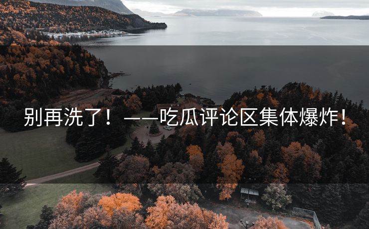 别再洗了！——吃瓜评论区集体爆炸！