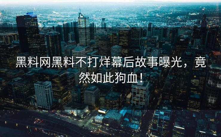 黑料网黑料不打烊幕后故事曝光，竟然如此狗血！