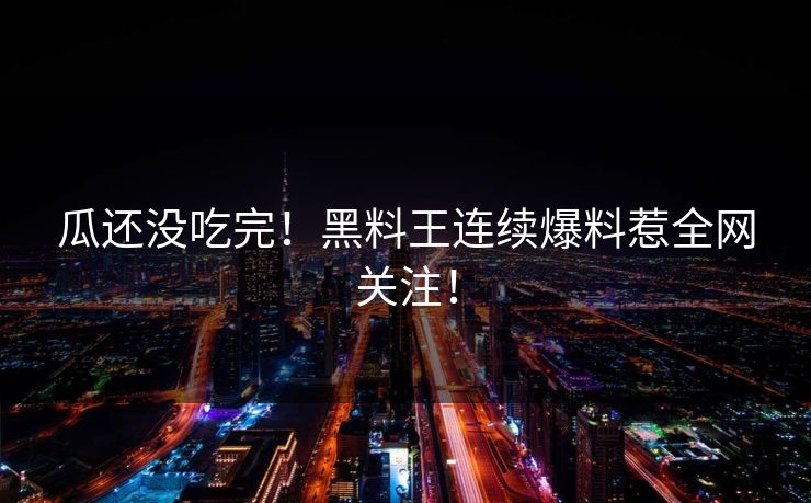 瓜还没吃完！黑料王连续爆料惹全网关注！