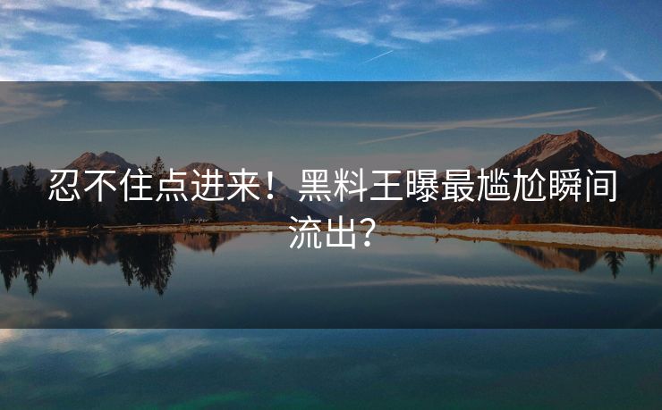 忍不住点进来！黑料王曝最尴尬瞬间流出？