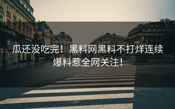 瓜还没吃完！黑料网黑料不打烊连续爆料惹全网关注！