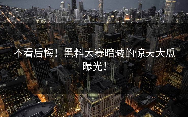 不看后悔！黑料大赛暗藏的惊天大瓜曝光！