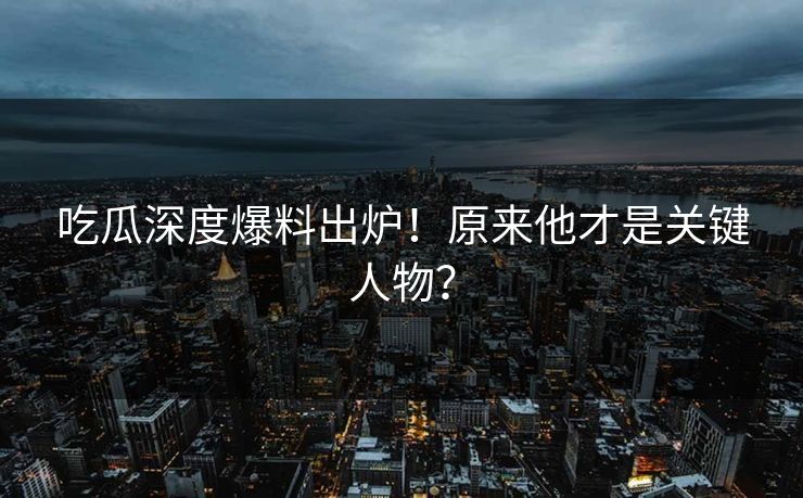 吃瓜深度爆料出炉！原来他才是关键人物？