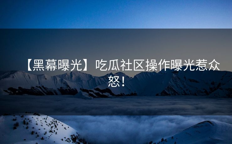 【黑幕曝光】吃瓜社区操作曝光惹众怒！