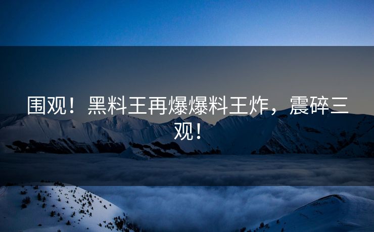 围观！黑料王再爆爆料王炸，震碎三观！