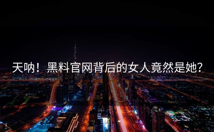 天呐！黑料官网背后的女人竟然是她？