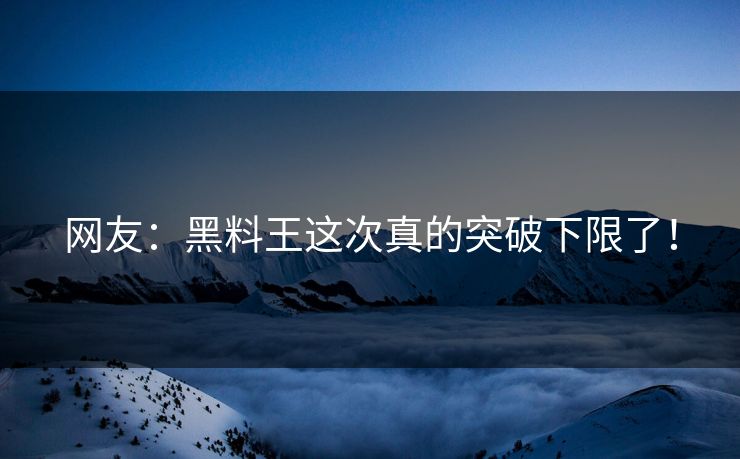 网友：黑料王这次真的突破下限了！