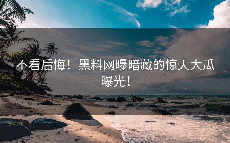 不看后悔！黑料网曝暗藏的惊天大瓜曝光！