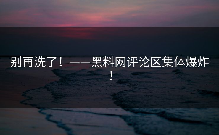 别再洗了！——黑料网评论区集体爆炸！