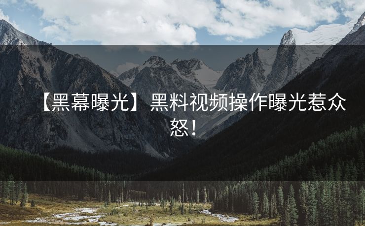 【黑幕曝光】黑料视频操作曝光惹众怒！