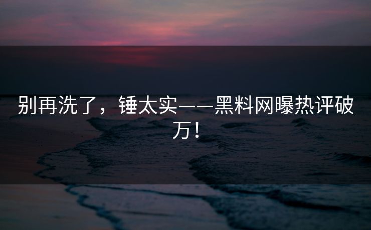 别再洗了，锤太实——黑料网曝热评破万！