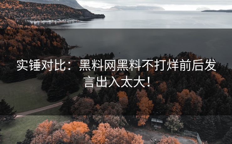 实锤对比：黑料网黑料不打烊前后发言出入太大！