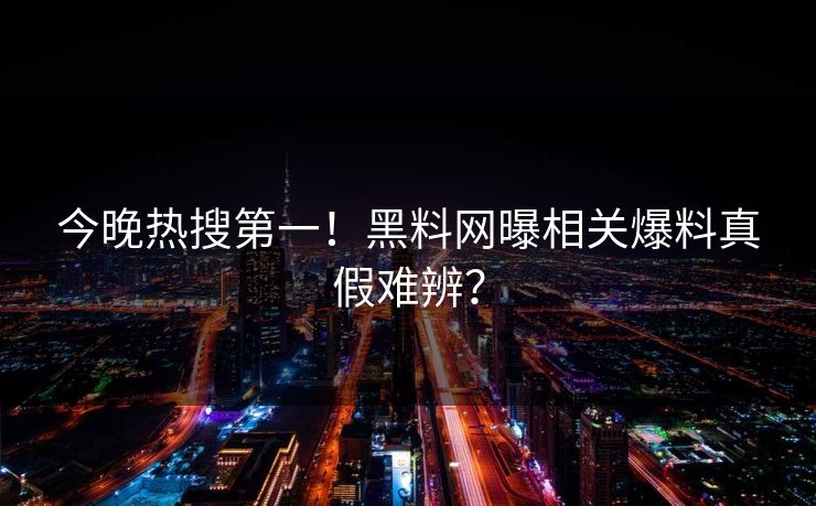今晚热搜第一！黑料网曝相关爆料真假难辨？