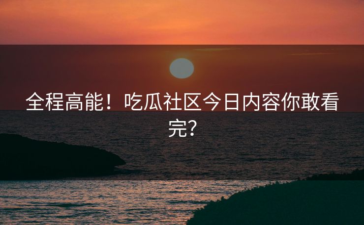 全程高能！吃瓜社区今日内容你敢看完？