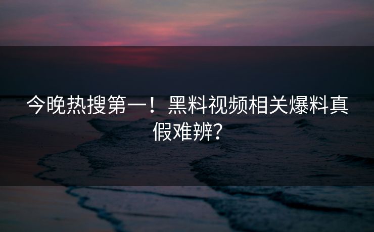 今晚热搜第一！黑料视频相关爆料真假难辨？
