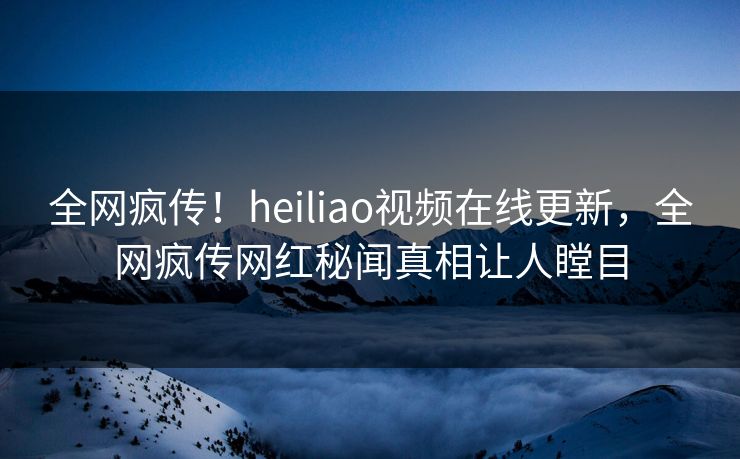 全网疯传！heiliao视频在线更新，全网疯传网红秘闻真相让人瞠目
