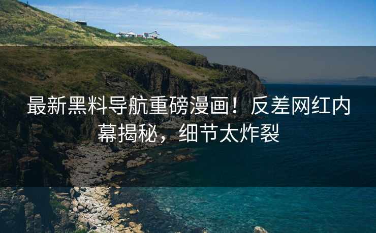 最新黑料导航重磅漫画！反差网红内幕揭秘，细节太炸裂