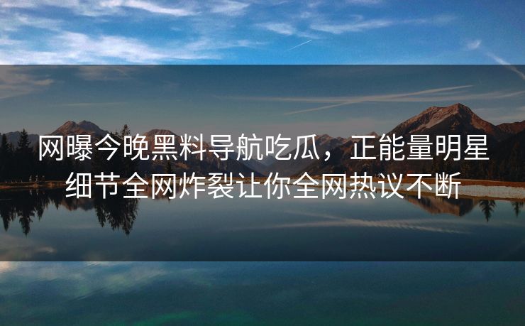 网曝今晚黑料导航吃瓜，正能量明星细节全网炸裂让你全网热议不断
