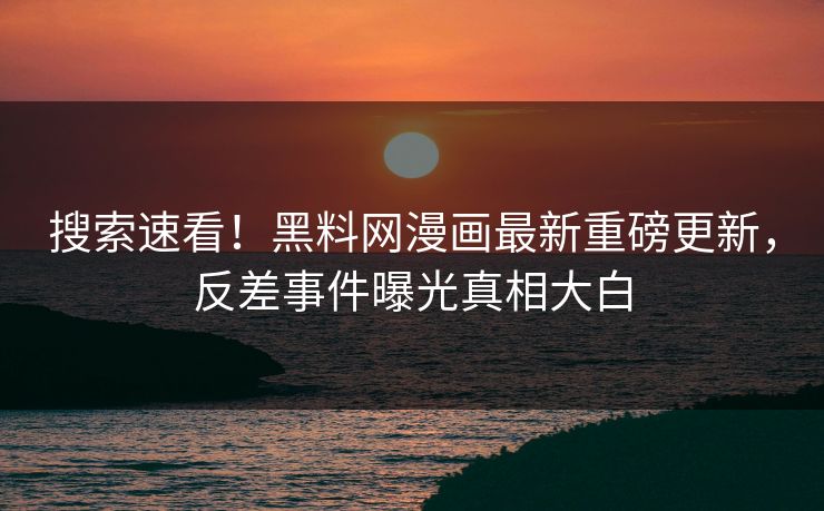 搜索速看！黑料网漫画最新重磅更新，反差事件曝光真相大白