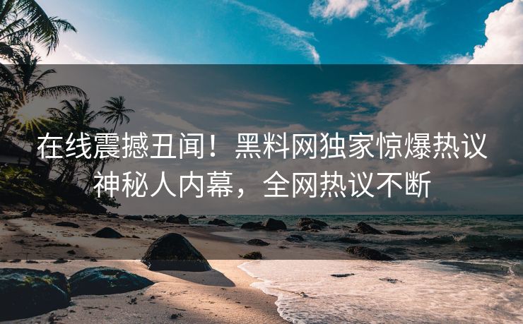 在线震撼丑闻！黑料网独家惊爆热议神秘人内幕，全网热议不断