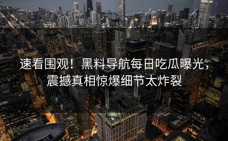 速看围观！黑料导航每日吃瓜曝光，震撼真相惊爆细节太炸裂
