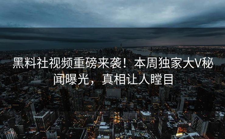 黑料社视频重磅来袭！本周独家大V秘闻曝光，真相让人瞠目
