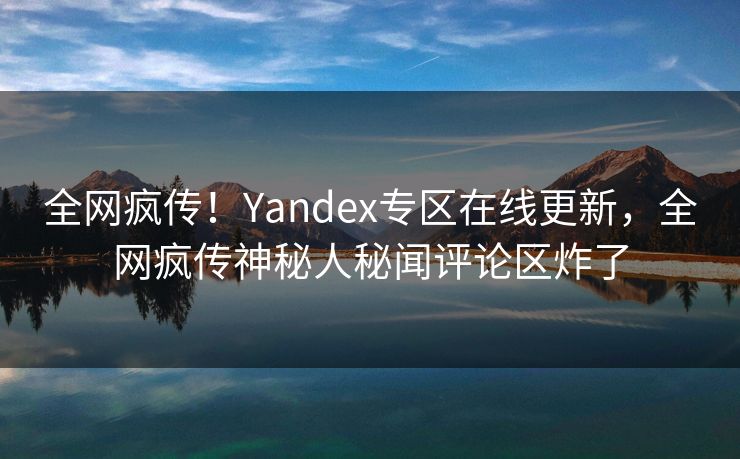 全网疯传！Yandex专区在线更新，全网疯传神秘人秘闻评论区炸了