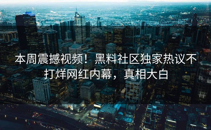 本周震撼视频！黑料社区独家热议不打烊网红内幕，真相大白