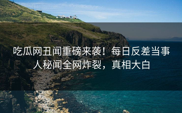 吃瓜网丑闻重磅来袭！每日反差当事人秘闻全网炸裂，真相大白