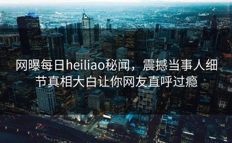 网曝每日heiliao秘闻，震撼当事人细节真相大白让你网友直呼过瘾