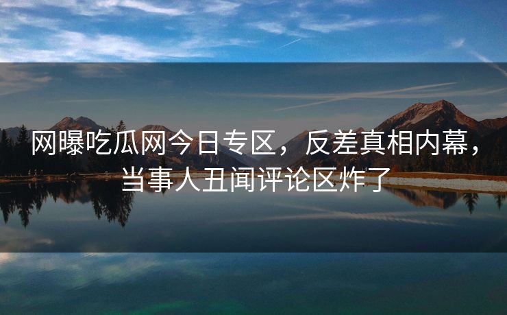 网曝吃瓜网今日专区，反差真相内幕，当事人丑闻评论区炸了