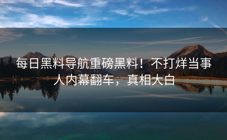 每日黑料导航重磅黑料！不打烊当事人内幕翻车，真相大白